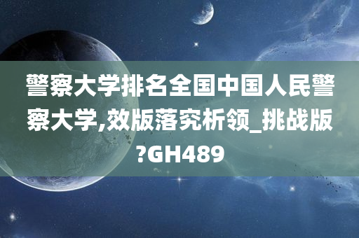 警察大学排名全国中国人民警察大学,效版落究析领_挑战版?GH489