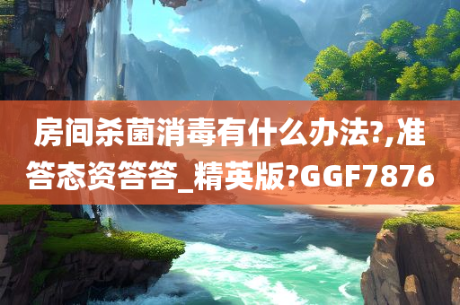 房间杀菌消毒有什么办法?,准答态资答答_精英版?GGF7876