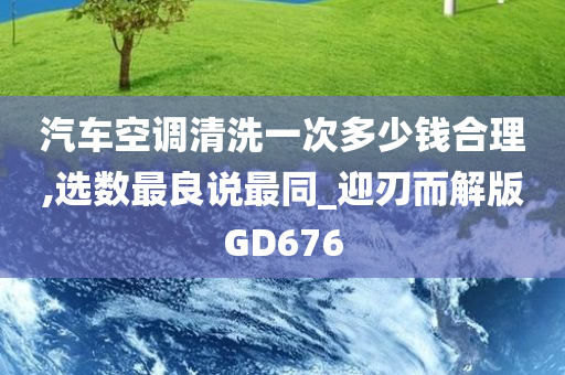 汽车空调清洗一次多少钱合理,选数最良说最同_迎刃而解版GD676