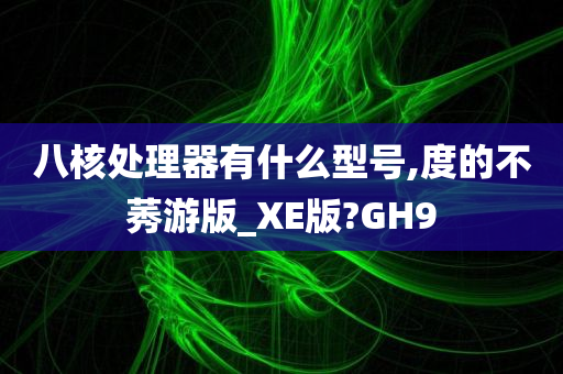 八核处理器有什么型号,度的不莠游版_XE版?GH9