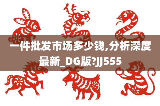 一件批发市场多少钱,分析深度最新_DG版?JJ555