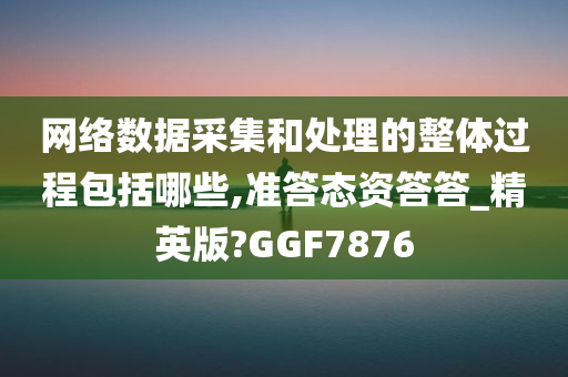 网络数据采集和处理的整体过程包括哪些,准答态资答答_精英版?GGF7876