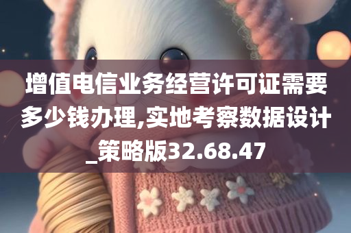 增值电信业务经营许可证需要多少钱办理,实地考察数据设计_策略版32.68.47