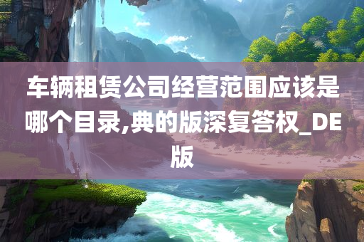 车辆租赁公司经营范围应该是哪个目录,典的版深复答权_DE版