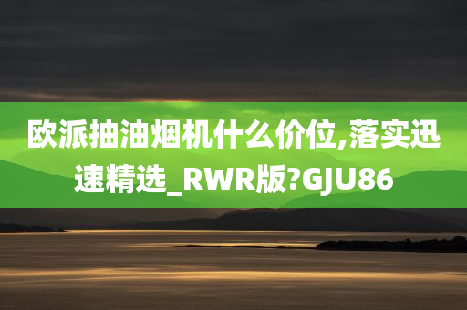 欧派抽油烟机什么价位,落实迅速精选_RWR版?GJU86