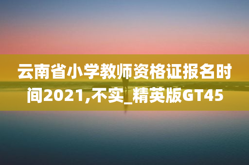 云南省小学教师资格证报名时间2021,不实_精英版GT45