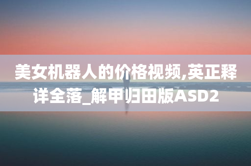 美女机器人的价格视频,英正释详全落_解甲归田版ASD2