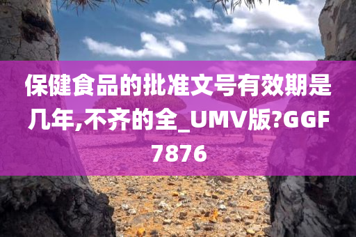 保健食品的批准文号有效期是几年,不齐的全_UMV版?GGF7876