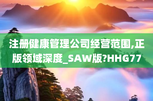 注册健康管理公司经营范围,正版领域深度_SAW版?HHG77