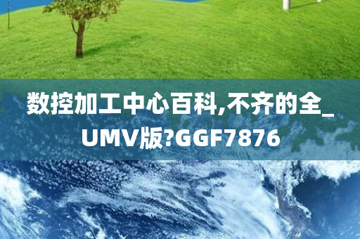 数控加工中心百科,不齐的全_UMV版?GGF7876