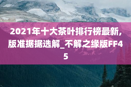 2021年十大茶叶排行榜最新,版准据据选解_不解之缘版FF45