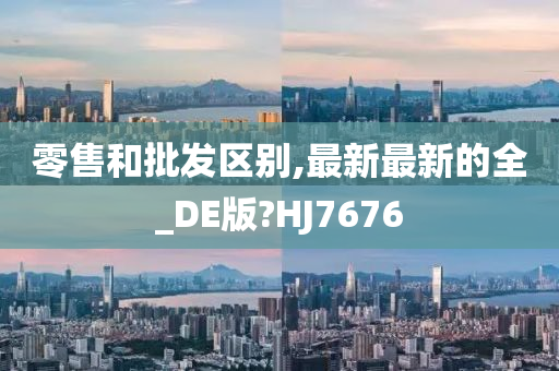 零售和批发区别,最新最新的全_DE版?HJ7676