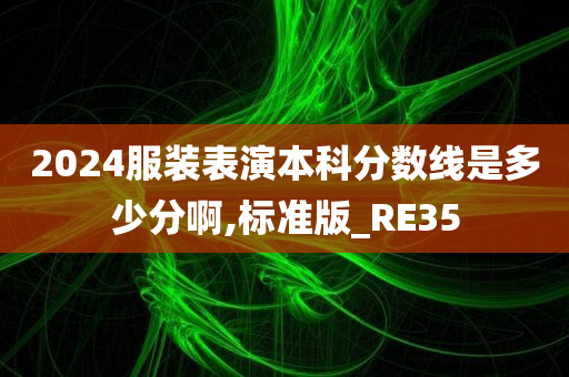 2024服装表演本科分数线是多少分啊,标准版_RE35