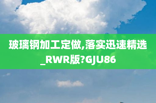 玻璃钢加工定做,落实迅速精选_RWR版?GJU86