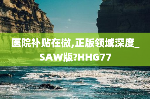 医院补贴在微,正版领域深度_SAW版?HHG77