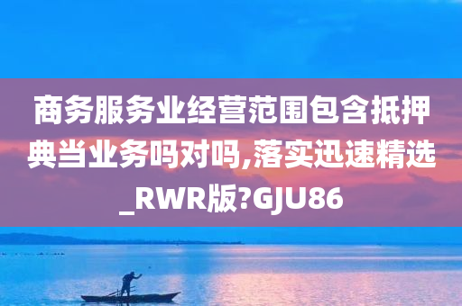 商务服务业经营范围包含抵押典当业务吗对吗,落实迅速精选_RWR版?GJU86