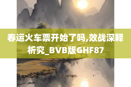 春运火车票开始了吗,效战深释析究_BVB版GHF87