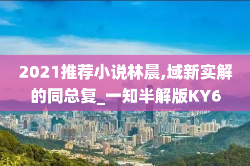 2021推荐小说林晨,域新实解的同总复_一知半解版KY6