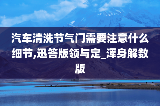 汽车清洗节气门需要注意什么细节,迅答版领与定_浑身解数版