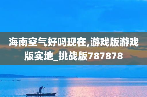 海南空气好吗现在,游戏版游戏版实地_挑战版787878