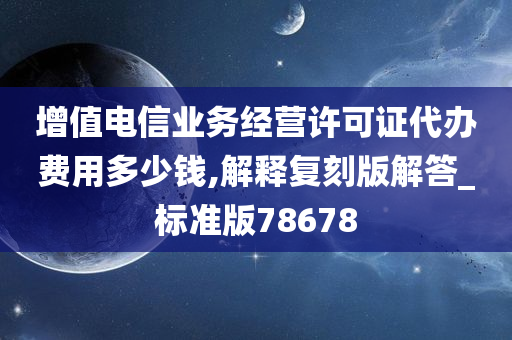 增值电信业务经营许可证代办费用多少钱,解释复刻版解答_标准版78678