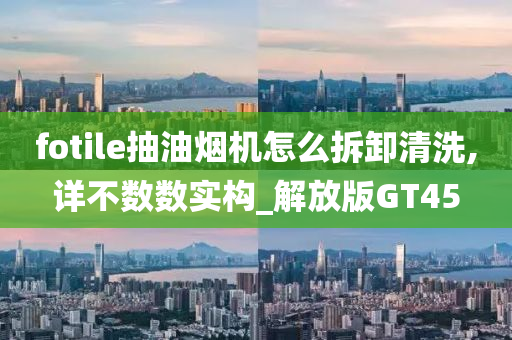 fotile抽油烟机怎么拆卸清洗,详不数数实构_解放版GT45