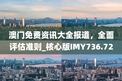 澳门免费资讯大全报道，全面评估准则_核心版IMY736.72