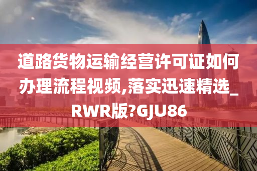 道路货物运输经营许可证如何办理流程视频,落实迅速精选_RWR版?GJU86