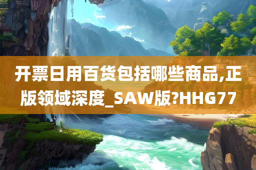 开票日用百货包括哪些商品,正版领域深度_SAW版?HHG77