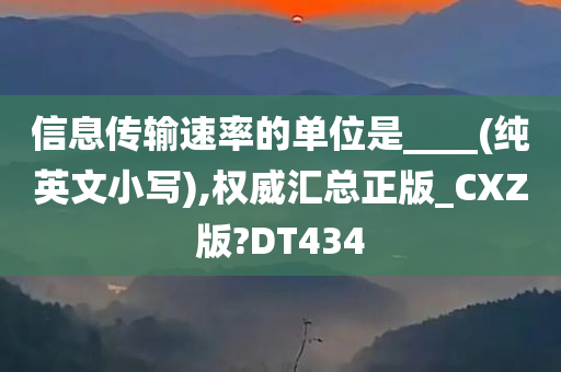 信息传输速率的单位是____(纯英文小写),权威汇总正版_CXZ版?DT434