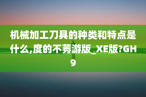 机械加工刀具的种类和特点是什么,度的不莠游版_XE版?GH9