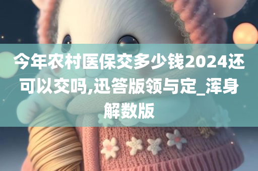 今年农村医保交多少钱2024还可以交吗,迅答版领与定_浑身解数版