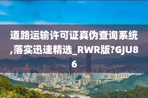 道路运输许可证真伪查询系统,落实迅速精选_RWR版?GJU86