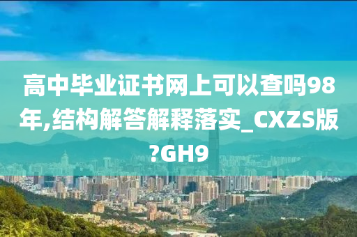 高中毕业证书网上可以查吗98年,结构解答解释落实_CXZS版?GH9