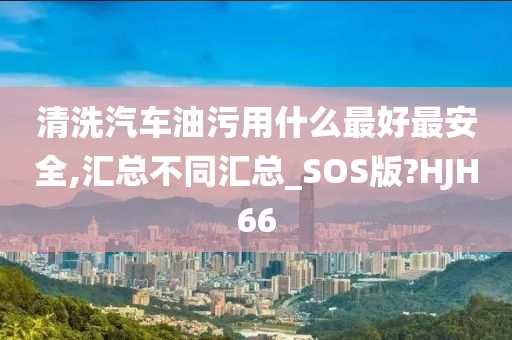 清洗汽车油污用什么最好最安全,汇总不同汇总_SOS版?HJH66