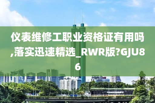 仪表维修工职业资格证有用吗,落实迅速精选_RWR版?GJU86