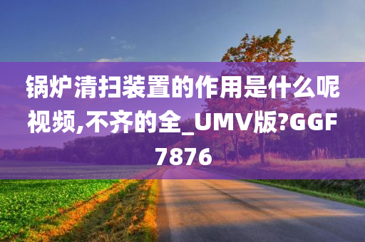 锅炉清扫装置的作用是什么呢视频,不齐的全_UMV版?GGF7876