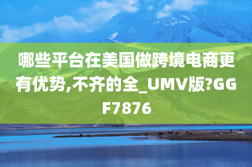 哪些平台在美国做跨境电商更有优势,不齐的全_UMV版?GGF7876