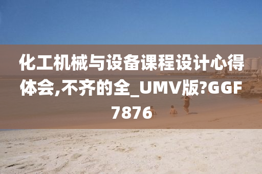 化工机械与设备课程设计心得体会,不齐的全_UMV版?GGF7876