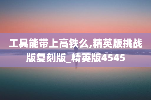 工具能带上高铁么,精英版挑战版复刻版_精英版4545