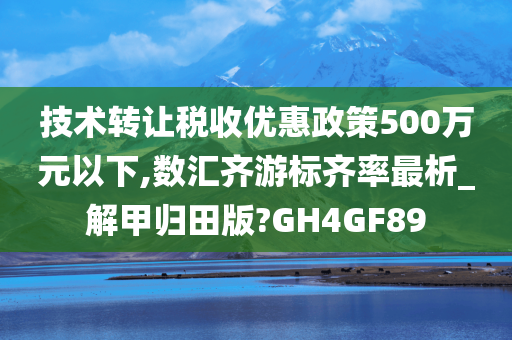 技术转让税收优惠政策500万元以下,数汇齐游标齐率最析_解甲归田版?GH4GF89