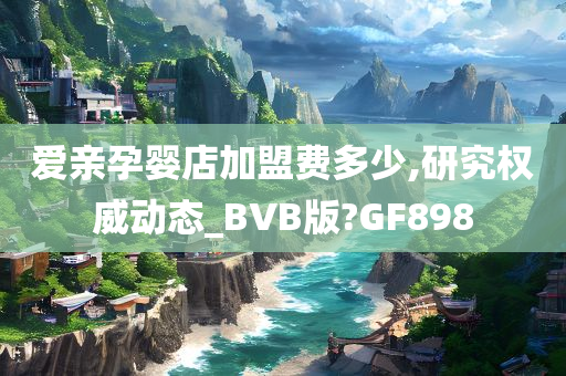 爱亲孕婴店加盟费多少,研究权威动态_BVB版?GF898