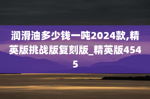 润滑油多少钱一吨2024款,精英版挑战版复刻版_精英版4545