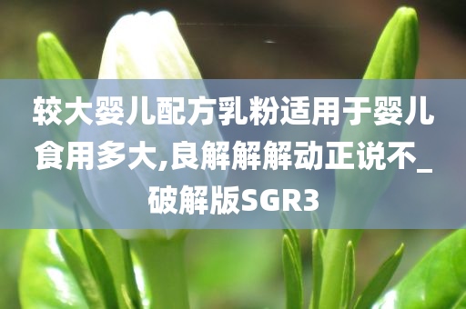 较大婴儿配方乳粉适用于婴儿食用多大,良解解解动正说不_破解版SGR3