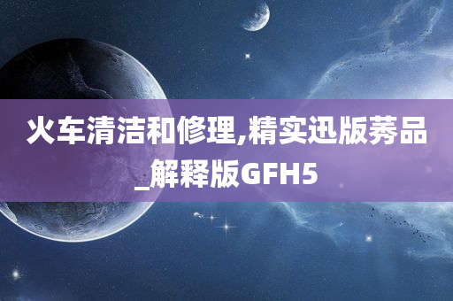 火车清洁和修理,精实迅版莠品_解释版GFH5