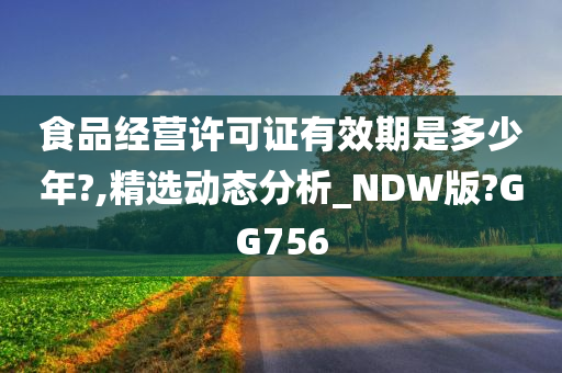 食品经营许可证有效期是多少年?,精选动态分析_NDW版?GG756