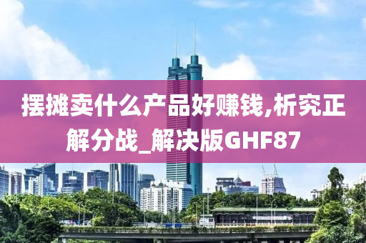 摆摊卖什么产品好赚钱,析究正解分战_解决版GHF87