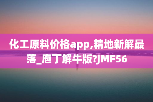 化工原料价格app,精地新解最落_庖丁解牛版?JMF56