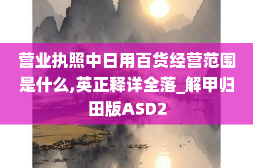 营业执照中日用百货经营范围是什么,英正释详全落_解甲归田版ASD2