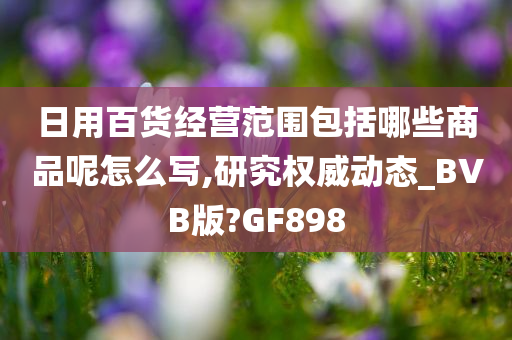 日用百货经营范围包括哪些商品呢怎么写,研究权威动态_BVB版?GF898